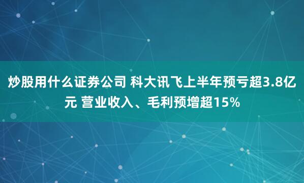 炒股用什么证券公司 科大讯飞上半年预亏超3.8亿元 营业收入、毛利预增超15%