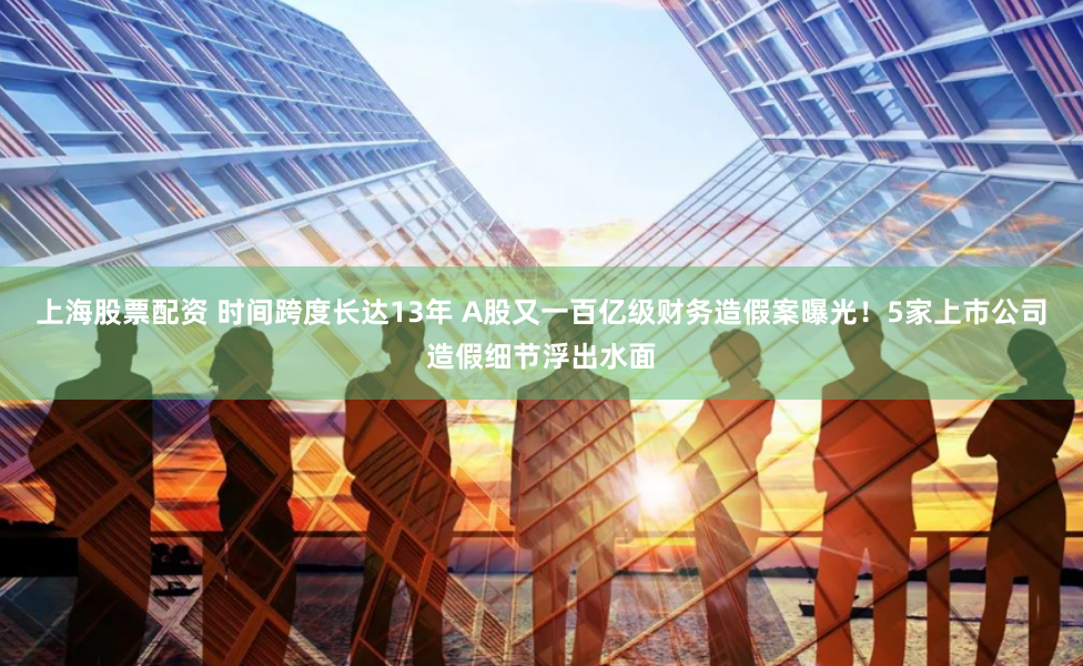 上海股票配资 时间跨度长达13年 A股又一百亿级财务造假案曝光！5家上市公司造假细节浮出水面